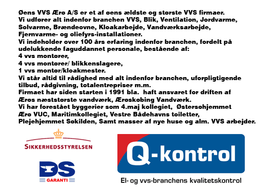 Øens VVS Ærø A/S er et af øens ældste og største VVS firmaer.Vi udfører alt indenfor branchen VVS, Blik, Ventilation, Jordvarme, Solvarme, Brændeovne, Kloakarbejde, Vandværksarbejde, Fjernvarme- og oliefyrs-installationer.Vi indeholder over 100 års erfaring indenfor branchen, fordelt på udelukkende faguddannet personale, bestående af:4 vvs montører 4 vvs montører/ blikkenslagere 1 vvs montør/kloakmester.Vi står altid til rådighed med alt indenfor branchen, uforpligtigende tilbud, rådgivning, totalentrepriser m.m.Firmaet har siden starten i 1991 bla.  haft ansvaret for driften af Ærøs næststørste vandværk, Ærøskøbing Vandværk.Vi har forestået byggerier som 4.maj kollegiet, Østersøhjemmet, Ærø VUC, Maritimkollegiet, Vestre Bådehavns toiletter, Plejehjemmet Søkilden, Samt masser af nye huse og alm. VVS arbejder.