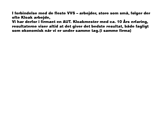 I forbindelse med de fleste VVS – arbejder, store som små, følger der ofte Kloak arbejde, Vi har derfor i firmaet en AUT. Kloakmester med ca. 10 Års erfaring, resultaterne viser altid at det giver det bedste resultat, både fagligt som økonomisk når vi er under samme tag.(i samme firma)