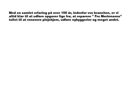 Med en samlet erfaring på over 100 år, indenfor vvs branchen, er vi altid klar til at udføre opgaver lige fra, at reparere ” Fru Mortensens” toilet til at renovere plejehjem, udføre nybyggerier og meget andet.