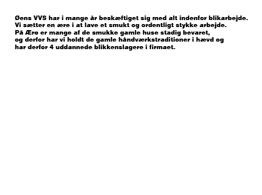 Øens VVS har i mange år beskæftiget sig i alt inden for blik arbejde. Vi sætter en ære i at lave et smukt og ordentligt stykke arbejde. I Ærøskøbing på Ærø er mange af de smukke gamle huse bevaret, hvilket betyder at det ikke er tilladt at sætte færdige tagrender og nedløb op. Øens VVS har holdt nogle af de gamle håndværks traditioner i hævd, hvor tingene blev lavet i hånden. 